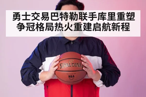 勇士交易巴特勒联手库里重塑争冠格局热火重建启航新程