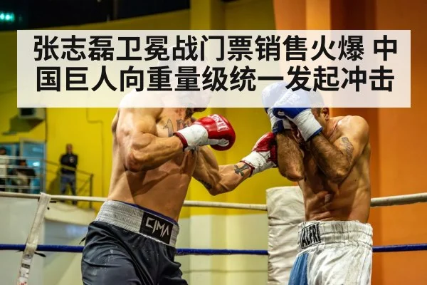 张志磊卫冕战门票销售火爆 中国巨人向重量级统一发起冲击