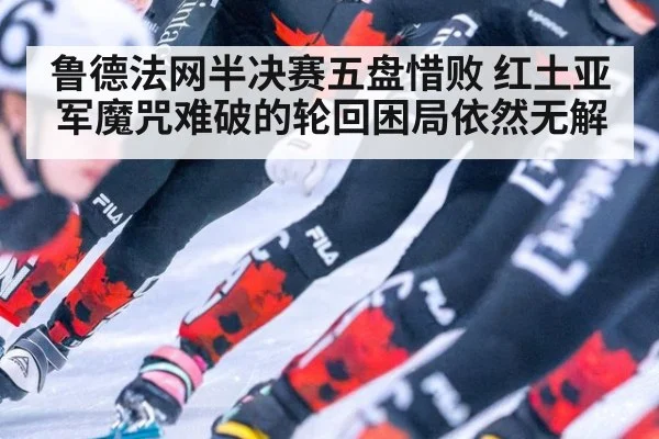 鲁德法网半决赛五盘惜败 红土亚军魔咒难破的轮回困局依然无解