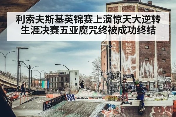 利索夫斯基英锦赛上演惊天大逆转生涯决赛五亚魔咒终被成功终结